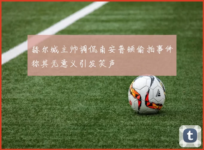 赫尔城主帅调侃南安普顿偷拍事件称其无意义引发笑声