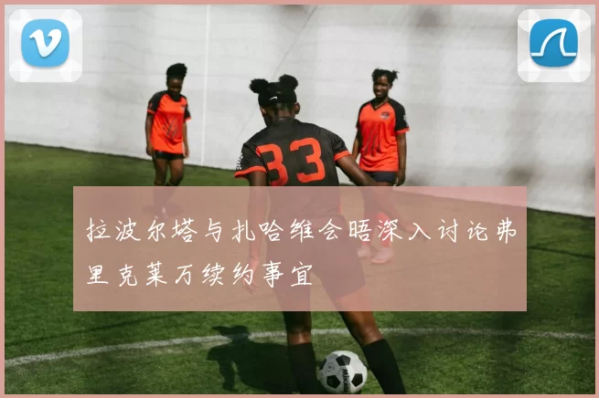 拉波尔塔与扎哈维会晤深入讨论弗里克莱万续约事宜