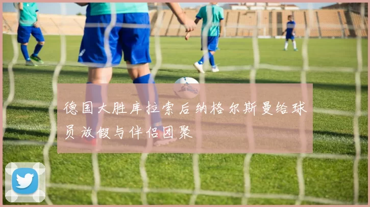 德国大胜库拉索后纳格尔斯曼给球员放假与伴侣团聚