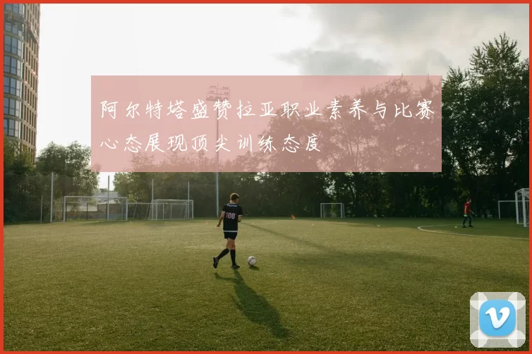 阿尔特塔盛赞拉亚职业素养与比赛心态展现顶尖训练态度