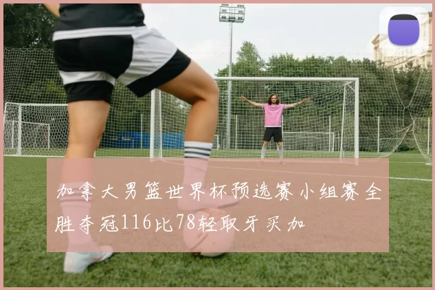 加拿大男篮世界杯预选赛小组赛全胜夺冠116比78轻取牙买加