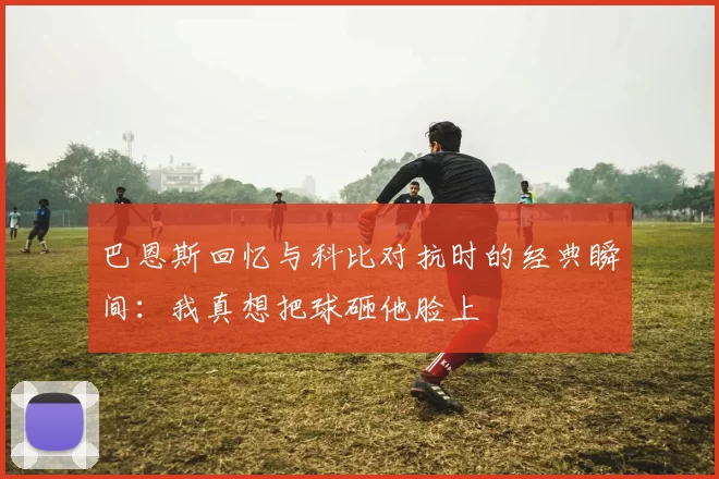 巴恩斯回忆与科比对抗时的经典瞬间：我真想把球砸他脸上