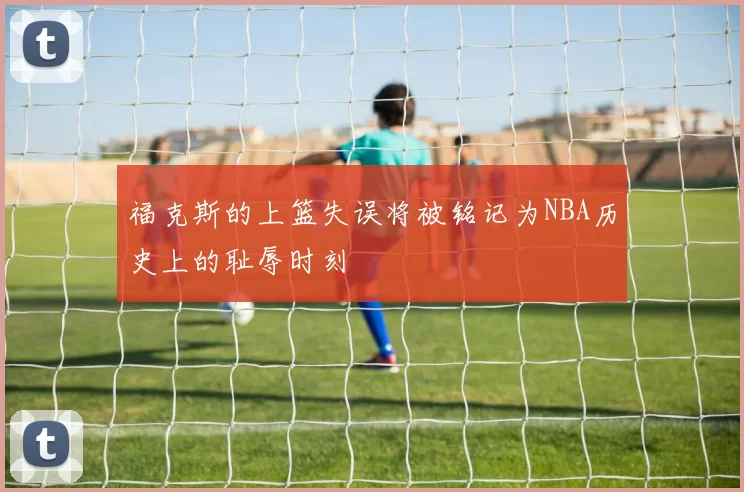 福克斯的上篮失误将被铭记为NBA历史上的耻辱时刻