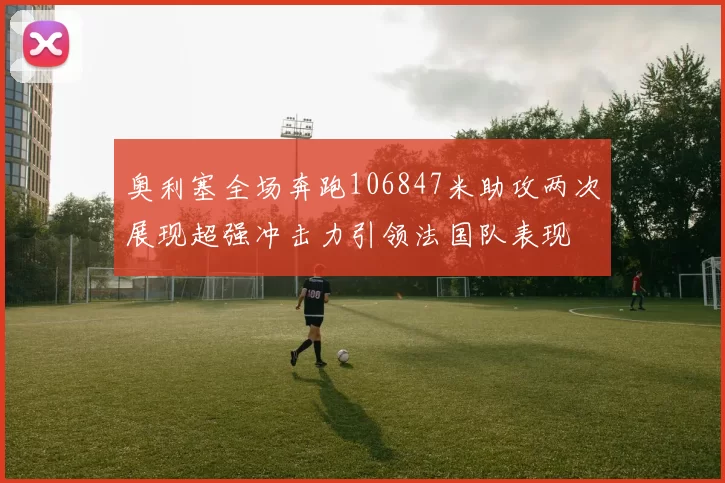 奥利塞全场奔跑106847米助攻两次展现超强冲击力引领法国队表现