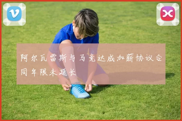 阿尔瓦雷斯与马竞达成加薪协议合同年限未延长
