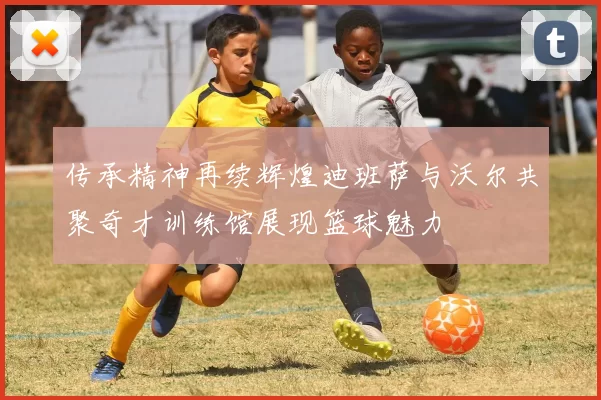 传承精神再续辉煌迪班萨与沃尔共聚奇才训练馆展现篮球魅力
