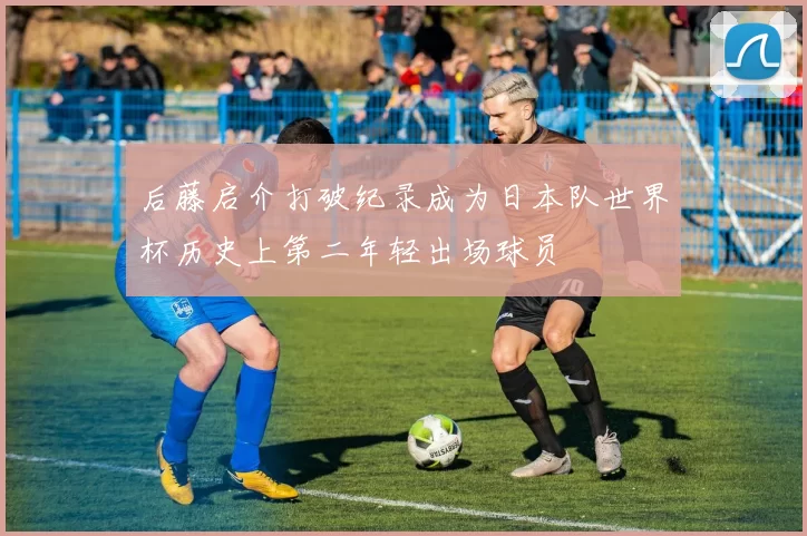 后藤启介打破纪录成为日本队世界杯历史上第二年轻出场球员