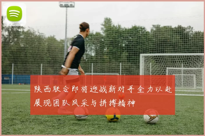 陕西联合即将迎战新对手全力以赴展现团队风采与拼搏精神