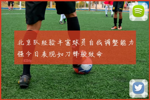 北京队经验丰富球员自我调整能力强今日表现如刀锋般致命