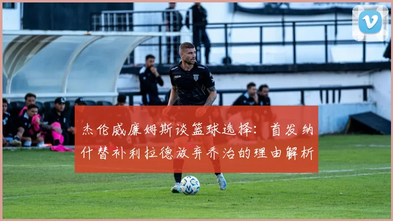 杰伦威廉姆斯谈篮球选择：首发纳什替补利拉德放弃乔治的理由解析