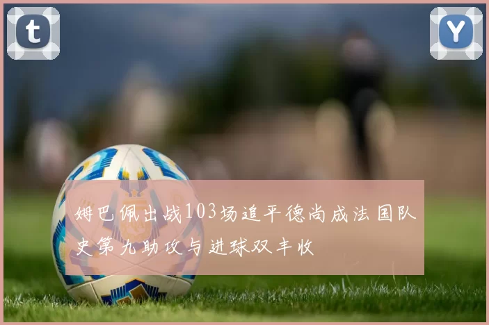 姆巴佩出战103场追平德尚成法国队史第九助攻与进球双丰收