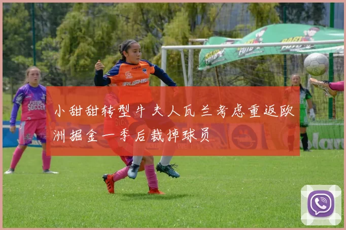 小甜甜转型牛夫人瓦兰考虑重返欧洲掘金一季后裁掉球员