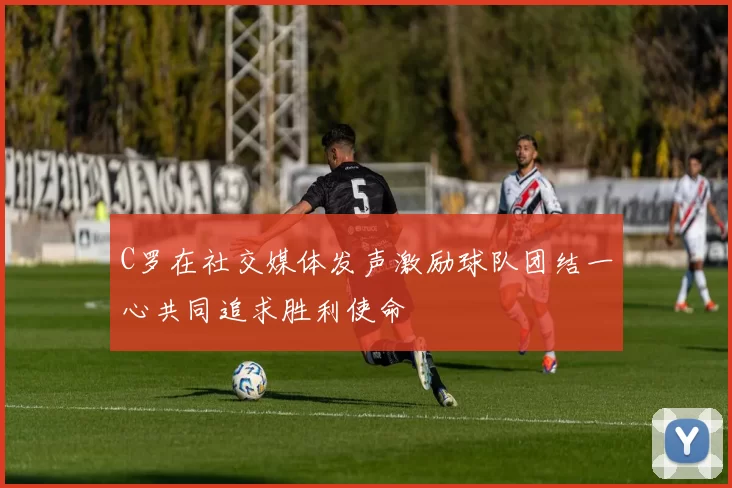 C罗在社交媒体发声激励球队团结一心共同追求胜利使命