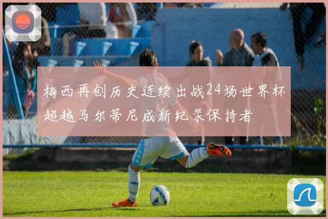 梅西再创历史连续出战24场世界杯超越马尔蒂尼成新纪录保持者