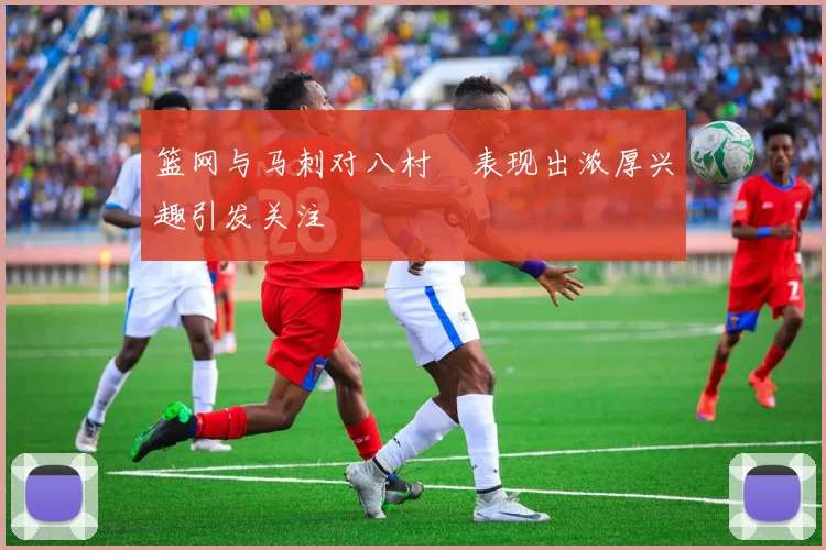 篮网与马刺对八村塁表现出浓厚兴趣引发关注