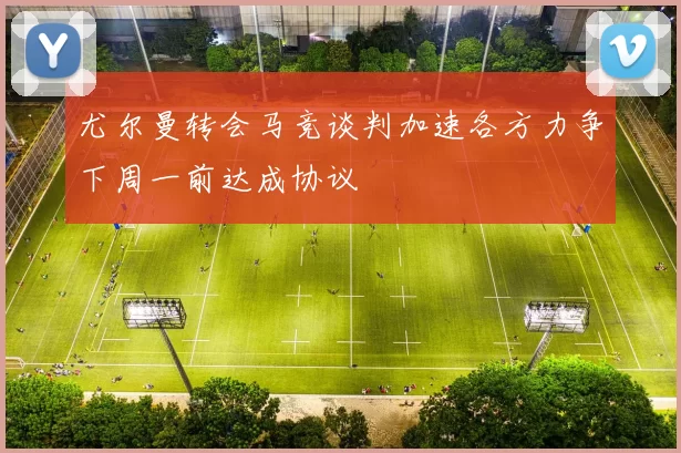 尤尔曼转会马竞谈判加速各方力争下周一前达成协议