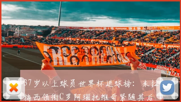 37岁以上球员世界杯进球榜：米拉梅西领衔C罗阿瑙托维奇紧随其后