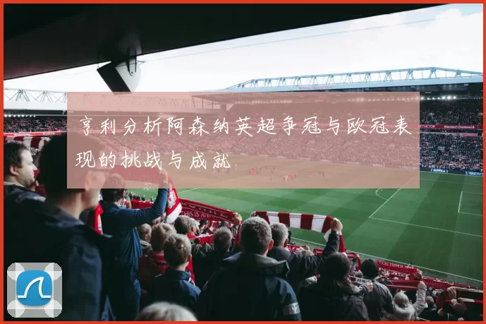 亨利分析阿森纳英超争冠与欧冠表现的挑战与成就
