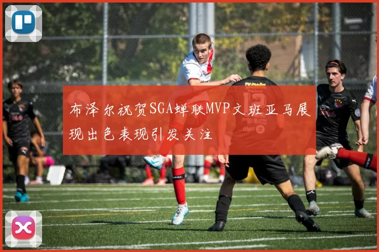 布泽尔祝贺SGA蝉联MVP文班亚马展现出色表现引发关注
