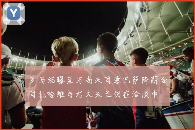 罗马诺曝莱万尚未同意巴萨降薪合同扎哈维与尤文米兰仍在洽谈中