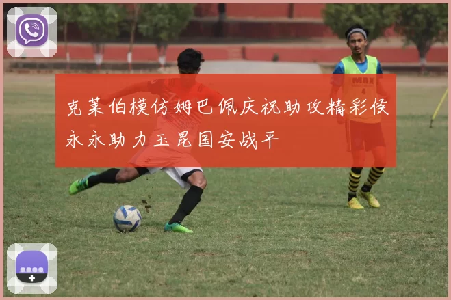克莱伯模仿姆巴佩庆祝助攻精彩侯永永助力玉昆国安战平
