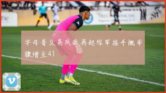字母哥交易风云再起绿军接手概率骤增至41