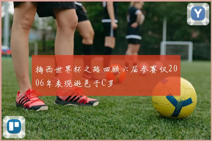 梅西世界杯之路回顾六届参赛仅2006年表现逊色于C罗
