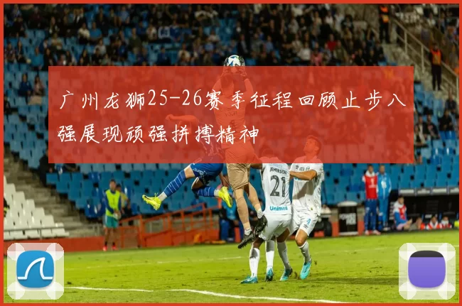 广州龙狮25-26赛季征程回顾止步八强展现顽强拼搏精神