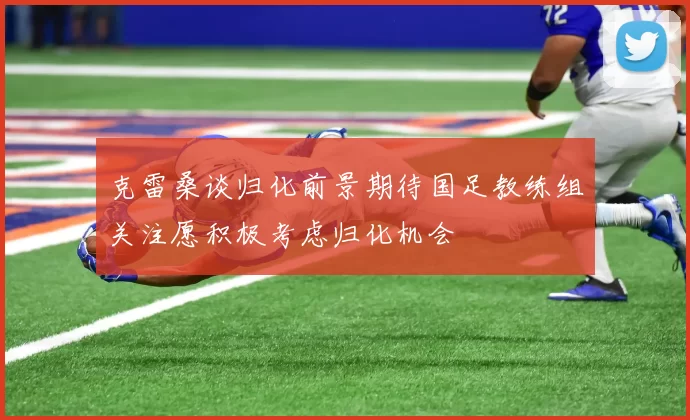 克雷桑谈归化前景期待国足教练组关注愿积极考虑归化机会