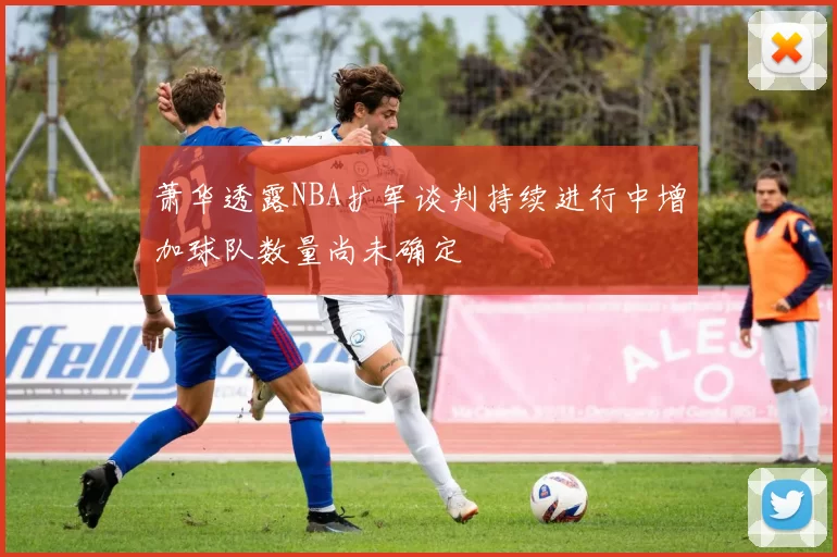 萧华透露NBA扩军谈判持续进行中增加球队数量尚未确定